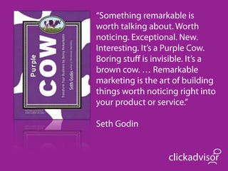 “Something remarkable is
worth talking about. Worth
noticing. Exceptional. New.
Interesting. It’s a Purple Cow.
Boring stuﬀ is invisible. It’s a
brown cow. … Remarkable
marketing is the art of building
things worth noticing right into
your product or service.”

Seth Godin


                   clickadvisor
 