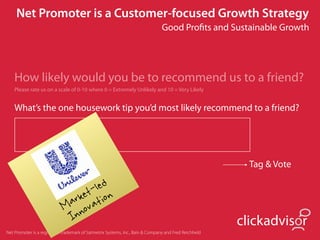 Net Promoter is a Customer-focused Growth Strategy
                                                                               Good Proﬁts and Sustainable Growth




    How likely would you be to recommend us to a friend?
    Please rate us on a scale of 0-10 where 0 = Extremely Unlikely and 10 = Very Likely


    What’s the one housework tip you’d most likely recommend to a friend?




                                                                                                         Tag & Vote

                                   led
                                et- ion
                             ark vat
                            M no
                             In                                                                        clickadvisor
Net Promoter is a registered trademark of Satmetrix Systems, Inc., Bain & Company and Fred Reichheld
 