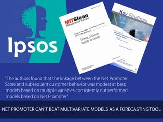 “The authors found that the linkage between the Net Promoter
 Score and subsequent customer behavior was modest at best;
 models based on multiple variables consistently outperformed
 models based on Net Promoter”

NET PROMOTER CAN’T BEAT MULTIVARIATE MODELS AS A FORECASTING TOOL
                                                         clickadvisor
 