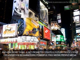Thanks to promoterz.com for the analogy




AND ONE MORE THING, A NET PROMOTER STRATEGY FUTURE-PROOFS YOUR
 ORGANISATION BY HARNESSING POWERFUL FREE MEDIA: PEOPLE MEDIA
 