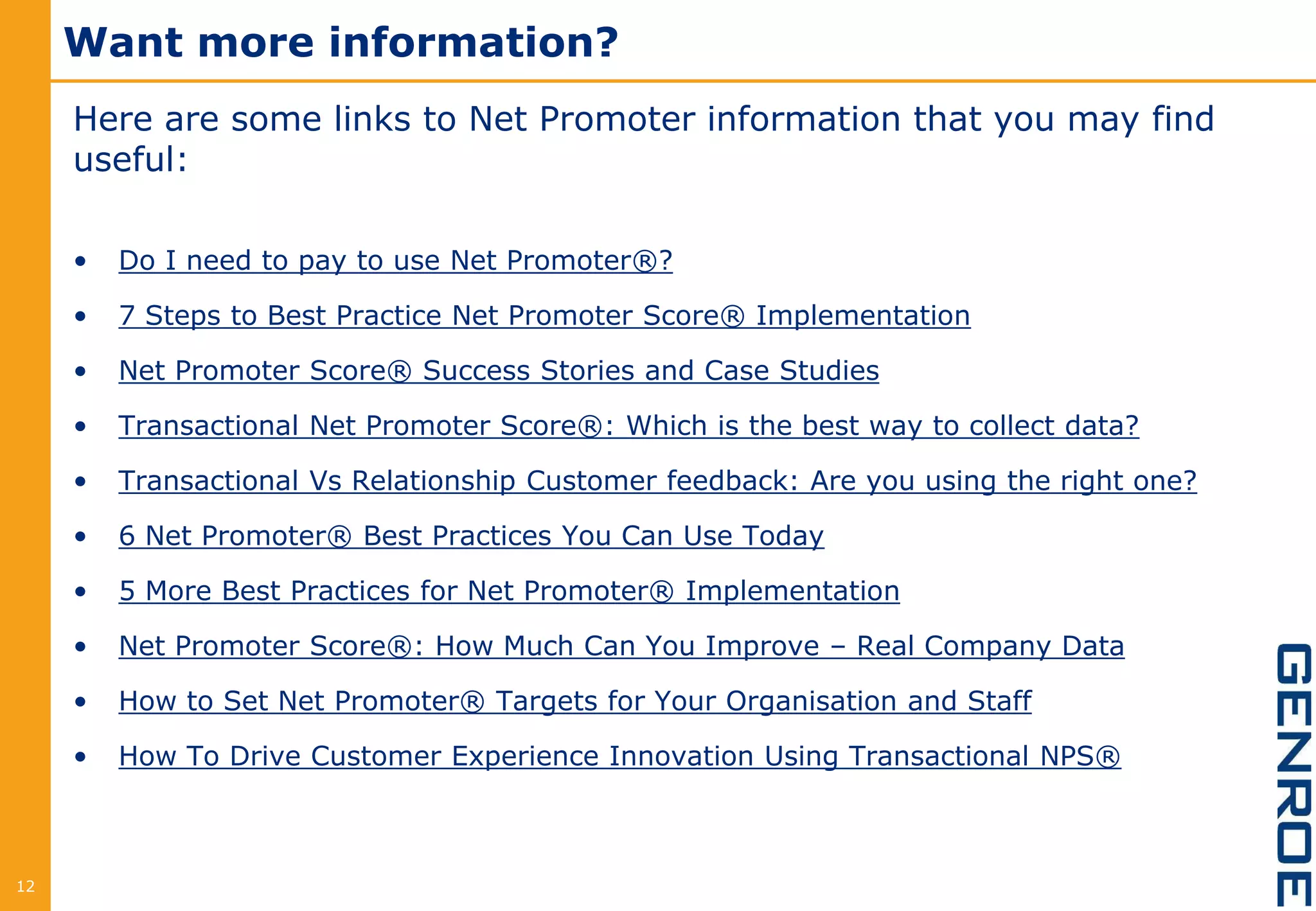Want more information?
Here are some links to Net Promoter information that you may find
useful:
• Do I need to pay to use Net Promoter®?
• 7 Steps to Best Practice Net Promoter Score® Implementation
• Net Promoter Score® Success Stories and Case Studies
• Transactional Net Promoter Score®: Which is the best way to collect data?
• Transactional Vs Relationship Customer feedback: Are you using the right one?
• 6 Net Promoter® Best Practices You Can Use Today
• 5 More Best Practices for Net Promoter® Implementation
• Net Promoter Score®: How Much Can You Improve – Real Company Data
• How to Set Net Promoter® Targets for Your Organisation and Staff
• How To Drive Customer Experience Innovation Using Transactional NPS®
12
 