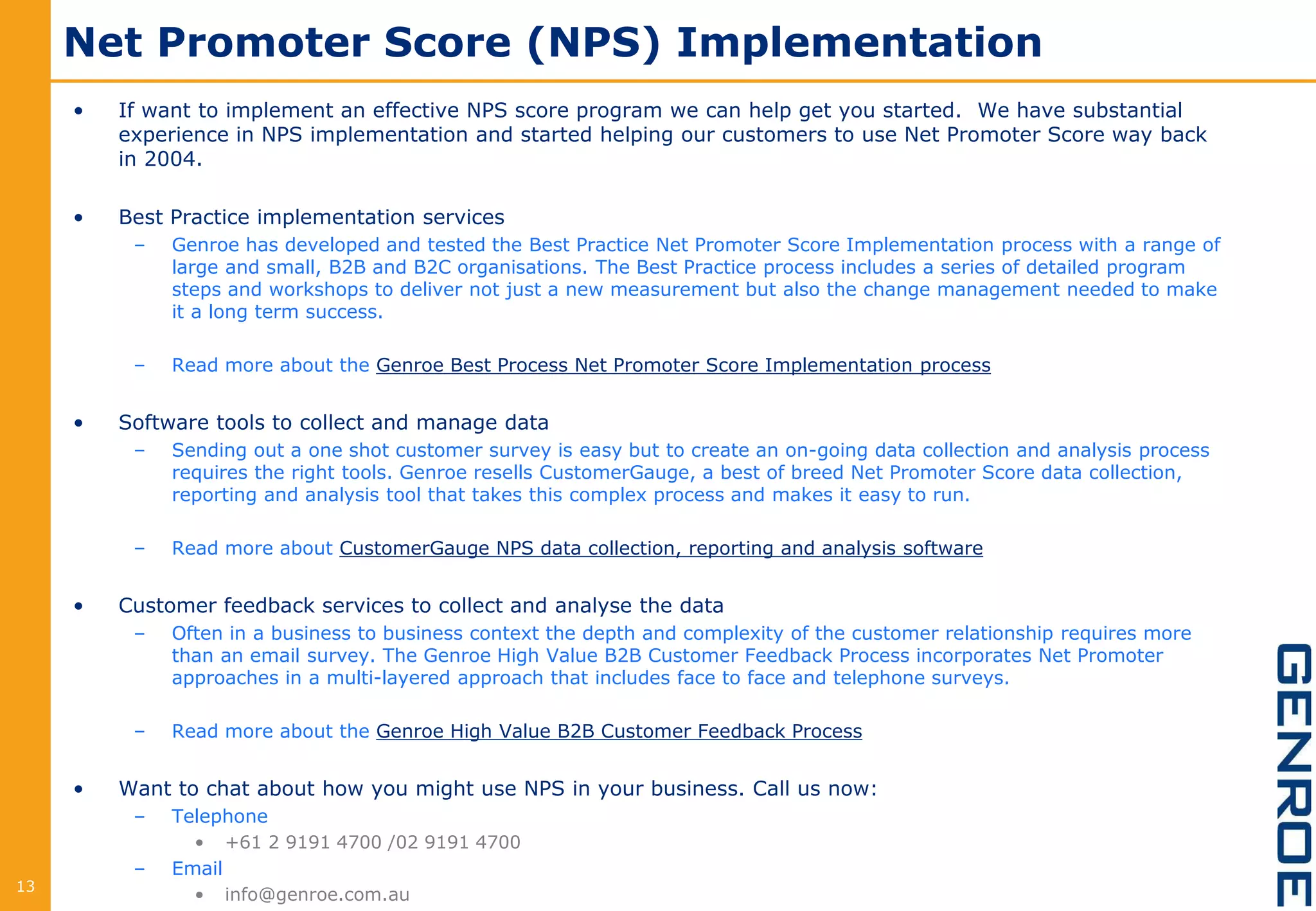 Net Promoter Score (NPS) Implementation
• If want to implement an effective NPS score program we can help get you started. We have substantial
experience in NPS implementation and started helping our customers to use Net Promoter Score way back
in 2004.
• Best Practice implementation services
– Genroe has developed and tested the Best Practice Net Promoter Score Implementation process with a range of
large and small, B2B and B2C organisations. The Best Practice process includes a series of detailed program
steps and workshops to deliver not just a new measurement but also the change management needed to make
it a long term success.
– Read more about the Genroe Best Process Net Promoter Score Implementation process
• Software tools to collect and manage data
– Sending out a one shot customer survey is easy but to create an on-going data collection and analysis process
requires the right tools. Genroe resells CustomerGauge, a best of breed Net Promoter Score data collection,
reporting and analysis tool that takes this complex process and makes it easy to run.
– Read more about CustomerGauge NPS data collection, reporting and analysis software
• Customer feedback services to collect and analyse the data
– Often in a business to business context the depth and complexity of the customer relationship requires more
than an email survey. The Genroe High Value B2B Customer Feedback Process incorporates Net Promoter
approaches in a multi-layered approach that includes face to face and telephone surveys.
– Read more about the Genroe High Value B2B Customer Feedback Process
• Want to chat about how you might use NPS in your business. Call us now:
– Telephone
• +61 2 9191 4700 /02 9191 4700
– Email
• info@genroe.com.au13
 