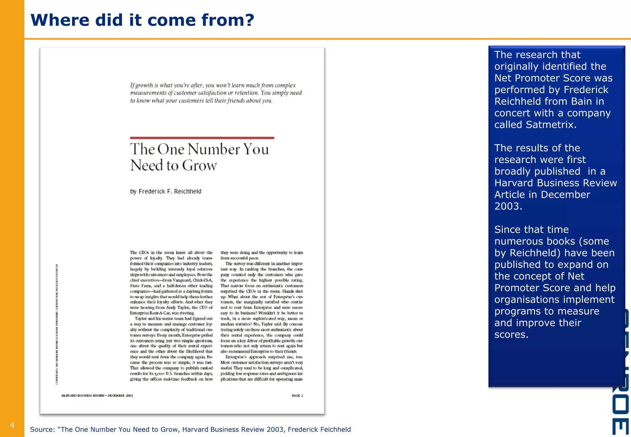 Where did it come from?
4
The research that
originally identified the
Net Promoter Score was
performed by Frederick
Reichheld from Bain in
concert with a company
called Satmetrix.
The results of the
research were first
broadly published in a
Harvard Business Review
Article in December
2003.
Since that time
numerous books (some
by Reichheld) have been
published to expand on
the concept of Net
Promoter Score and help
organisations implement
programs to measure
and improve their
scores.
Source: “The One Number You Need to Grow, Harvard Business Review 2003, Frederick Feichheld
 