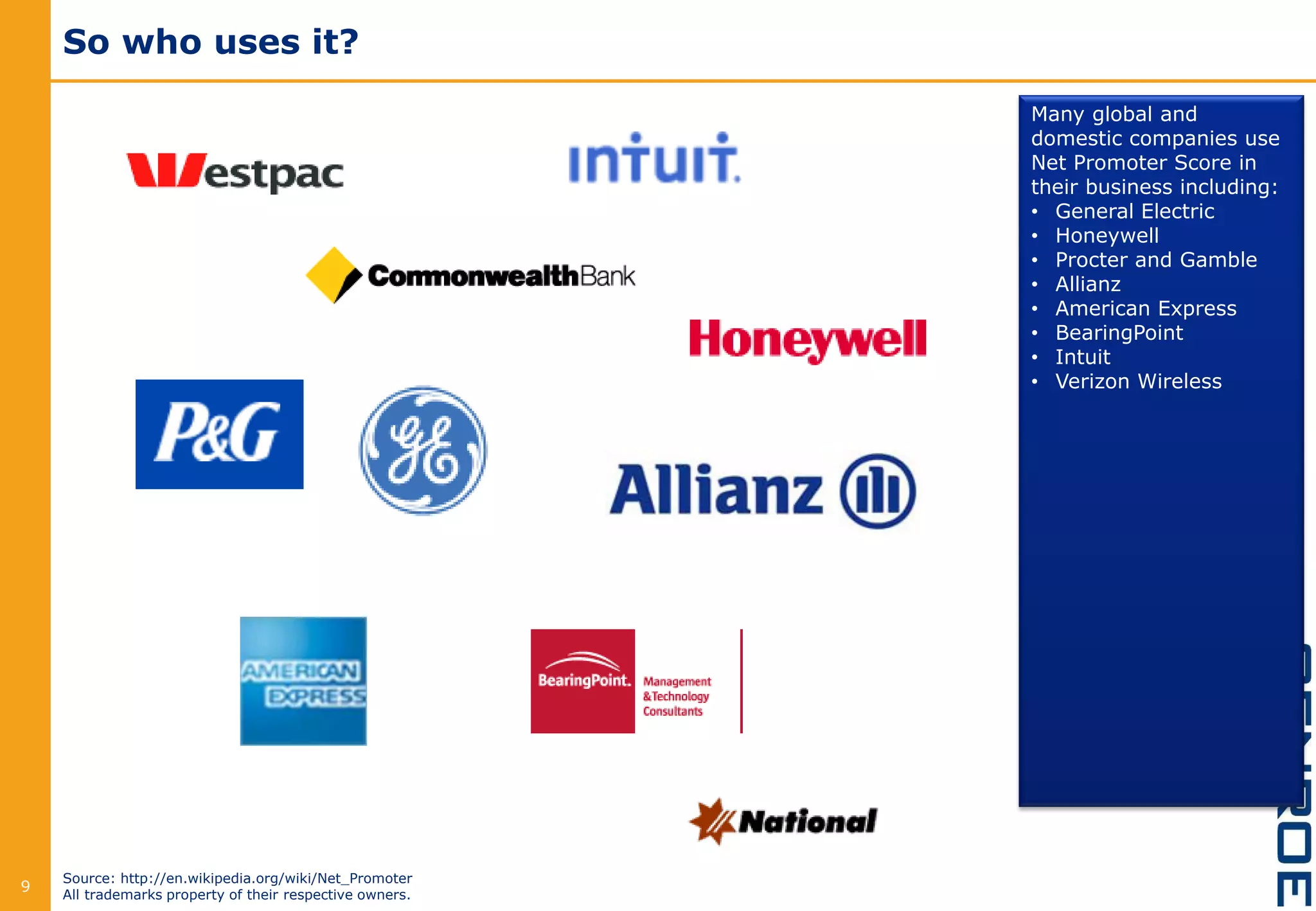 So who uses it?
9
Many global and
domestic companies use
Net Promoter Score in
their business including:
• General Electric
• Honeywell
• Procter and Gamble
• Allianz
• American Express
• BearingPoint
• Intuit
• Verizon Wireless
Source: http://en.wikipedia.org/wiki/Net_Promoter
All trademarks property of their respective owners.
 