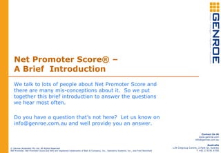 Net Promoter Score® –
A Brief Introduction
We talk to lots of people about Net Promoter Score and
there are many mis-conceptions about it. So we put
together this brief introduction to answer the questions
we hear most often.
Do you have a question that’s not here? Let us know on
info@genroe.com.au and well provide you an answer.
© Genroe (Australia) Pty Ltd. All Rights Reserved
Net Promoter, Net Promoter Score and NPS are registered trademarks of Bain & Company, Inc., Satmetrix Systems, Inc., and Fred Reichheld
Contact Us At
www.genroe.com
info@genroe.com.au
Australia
L39 Citigroup Centre, 2 Park St, Sydney
T +61 2 9191 4700
 
