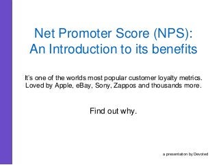 Net Promoter Score (NPS):
An Introduction to its benefits
It’s one of the worlds most popular customer loyalty metrics.
Loved by Apple, eBay, Sony, Zappos and thousands more.
Find out why.
a presentation by Devoted
 