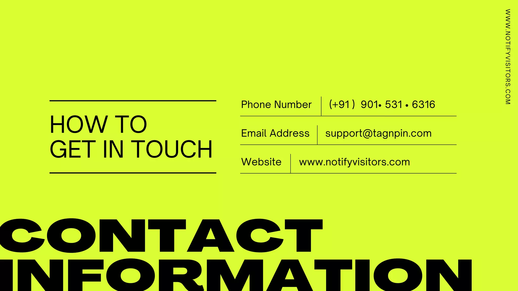 HOW TO
GET IN TOUCH
CONTACT
(+91 ) 901• 531 • 6316Phone Number
www.notifyvisitors.comWebsite
support@tagnpin.comEmail Address
WWW.NOTIFYVISITORS.COM
 
