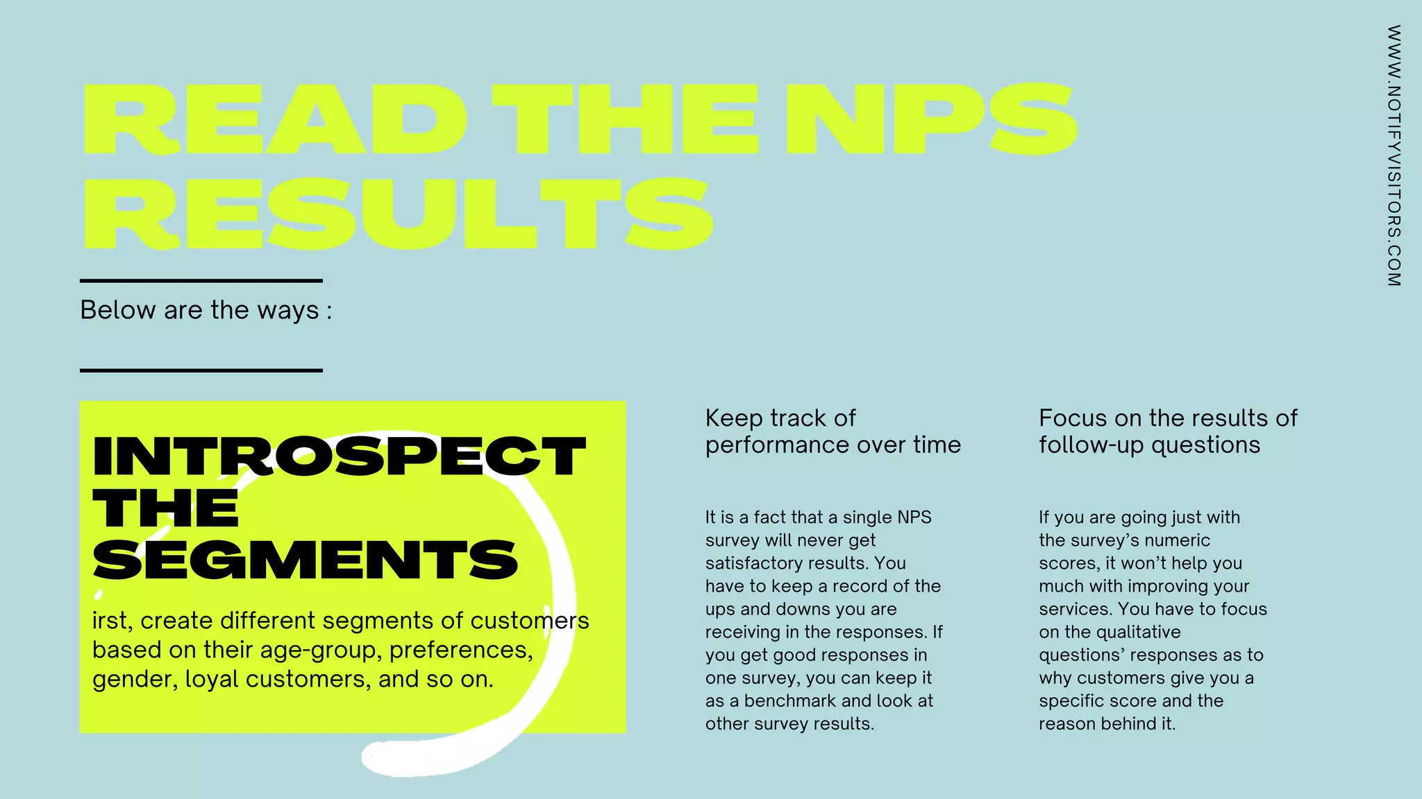 READ THE NPS
RESULTS
Below are the ways :
Keep track of
performance over time
Focus on the results of
follow-up questions
It is a fact that a single NPS
survey will never get
satisfactory results. You
have to keep a record of the
ups and downs you are
receiving in the responses. If
you get good responses in
one survey, you can keep it
as a benchmark and look at
other survey results.
If you are going just with
the survey’s numeric
scores, it won’t help you
much with improving your
services. You have to focus
on the qualitative
questions’ responses as to
why customers give you a
specific score and the
reason behind it.
INTROSPECT
THE
SEGMENTS
irst, create different segments of customers
based on their age-group, preferences,
gender, loyal customers, and so on.
WWW.NOTIFYVISITORS.COM
 