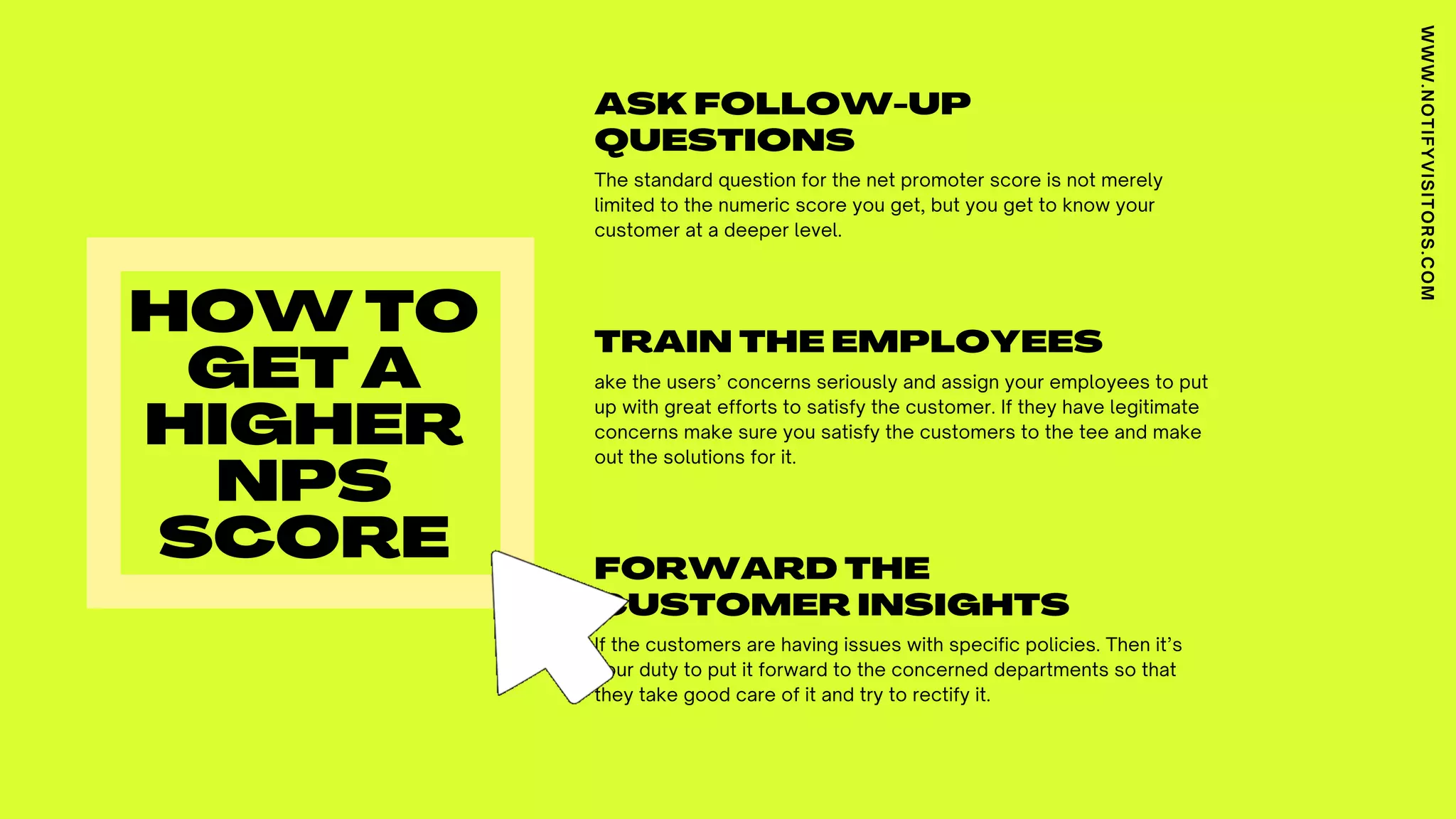 ASK FOLLOW-UP
QUESTIONS
The standard question for the net promoter score is not merely
limited to the numeric score you get, but you get to know your
customer at a deeper level.
TRAIN THE EMPLOYEES
ake the users’ concerns seriously and assign your employees to put
up with great efforts to satisfy the customer. If they have legitimate
concerns make sure you satisfy the customers to the tee and make
out the solutions for it.
FORWARD THE
CUSTOMER INSIGHTS
If the customers are having issues with specific policies. Then it’s
your duty to put it forward to the concerned departments so that
they take good care of it and try to rectify it.
HOW TO
GET A
HIGHER
NPS
SCORE
WWW.NOTIFYVISITORS.COM
 