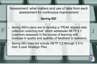 Assessment: what matters and use of data from each
         assessment for continuous improvement
                           Spring ISD

●    Spring ISD’s plans are to develop a “PEAK aligned data
     collection coaching tool” which addresses NETP 2.1
     (Learners assessed in the course of learning with
     increase in quality and quantity of feedback to learners).
●    Spring ISD does not include NETP 2.2 through 2.5 in
     their 5-year Strategic Plan.
 