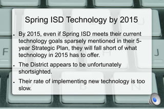 Spring ISD Technology by 2015
●   By 2015, even if Spring ISD meets their current
    technology goals sparsely mentioned in their 5-
    year Strategic Plan, they will fall short of what
    technology in 2015 has to offer.
●   The District appears to be unfortunately
    shortsighted.
●   Their rate of implementing new technology is too
    slow.
 