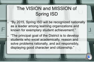 The VISION and MISSION of
                Spring ISD
●   “By 2015, Spring ISD will be recognized nationally
    as a leader among learning organizations and
    known for exemplary student achievement.”
●   “The principal goal of the District is to develop
    students who excel academically, reason and
    solve problems rationally, and act responsibly,
    displaying good character and citizenship.”
 