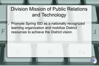 Division Mission of Public Relations
              and Technology
●   Promote Spring ISD as a nationally recognized
    learning organization and mobilize District
    resources to achieve the District vision.
 