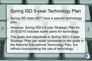 Spring ISD 5-year Technology Plan
●   Spring ISD does NOT have a specific technology
    plan.
●   However, Spring ISD’s 5-year Strategic Plan for
    2010-2015 includes some plans for technology.
●   The goals and objectives in Spring ISD’s 5-year
    Strategic Plan can relate somewhat to the goals in
    the National Educational Technology Plan, but
    without incorporating the use of technology.
 