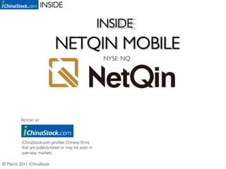 INSIDE	


                                                         INSIDE	

                            NETQIN MOBILE	

                                                          NYSE: NQ	





                                                              	


          REPORT BY	





          iChinaStock.com proﬁles Chinese ﬁrms
          that are publicly-listed or may list soon in
          overseas markets	


© March 2011 iChinaStock	

 