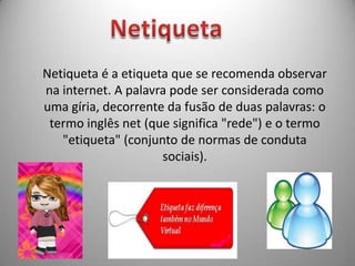 NetiquetaNetiqueta é a etiqueta que se recomenda observar na internet. A palavra pode ser considerada como uma gíria, decorrente da fusão de duas palavras: o termo inglês net (que significa "rede") e o termo "etiqueta" (conjunto de normas de conduta sociais).