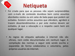 NetiquetaFoi criada para que as pessoas não sejam surpreendidas com e-mails de conteúdo duvidoso bem como assuntos abordados nestes ou em salas de bate-papo que podem ser evitados. Existem certos assuntos que ofendem, agridem e trazem desentendimentos e por este motivo devem ser evitados, já que a educação e o respeito caem bem em qualquer lugar.