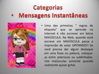 As regras de etiqueta aplicadas à internet não são oficiais, nem estão documentadas em nenhum lugar. A compilação das normas a seguir está sendo escrita e expandida de forma colaborativa e voluntária, pelos próprios usuários da internet.CategoriasMensagens Instantâneas