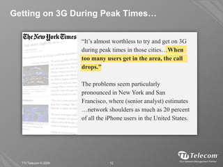 Getting on 3G During Peak Times…


                       “It’s almost worthless to try and get on 3G
                       during peak times in those cities…When
                       too many users get in the area, the call
                       drops.”

                       The problems seem particularly
                       pronounced in New York and San
                       Francisco, where (senior analyst) estimates
                       …network shoulders as much as 20 percent
                       of all the iPhone users in the United States.




  TTI Telecom © 2009              12
 