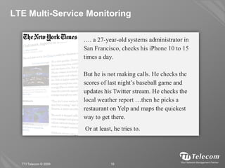 LTE Multi-Service Monitoring

                       …. a 27-year-old systems administrator in
                       San Francisco, checks his iPhone 10 to 15
                       times a day.

                       But he is not making calls. He checks the
                       scores of last night’s baseball game and
                       updates his Twitter stream. He checks the
                       local weather report …then he picks a
                       restaurant on Yelp and maps the quickest
                       way to get there.
                       Or at least, he tries to.




  TTI Telecom © 2009              19
 