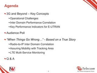 Agenda

3G and Beyond – Key Concepts
  Operational Challenges
  Inter Domain Performance Correlation
  Key Performance Indicators for E-UTRAN

Audience Poll

“When Things Go Wrong…” - Based on a True Story
  Radio-to-IP Inter Domain Correlation
  Assuring Mobility with Tracking Area
  LTE Multi-Service Monitoring

Q&A



                                 2
 
