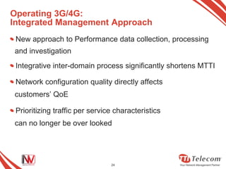 Operating 3G/4G:
Integrated Management Approach
 New approach to Performance data collection, processing
and investigation
 Integrative inter-domain process significantly shortens MTTI

 Network configuration quality directly affects
customers’ QoE

 Prioritizing traffic per service characteristics
can no longer be over looked




                                24
 