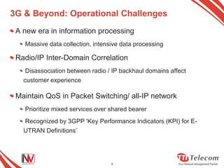 3G & Beyond: Operational Challenges
 A new era in information processing
   Massive data collection, intensive data processing

 Radio/IP Inter-Domain Correlation
    Disassociation between radio / IP backhaul domains affect
   customer experience

 Maintain QoS in Packet Switching/ all-IP network
   Prioritize mixed services over shared bearer
   Recognized by 3GPP 'Key Performance Indicators (KPI) for E-
   UTRAN Definitions’




                                  3
 