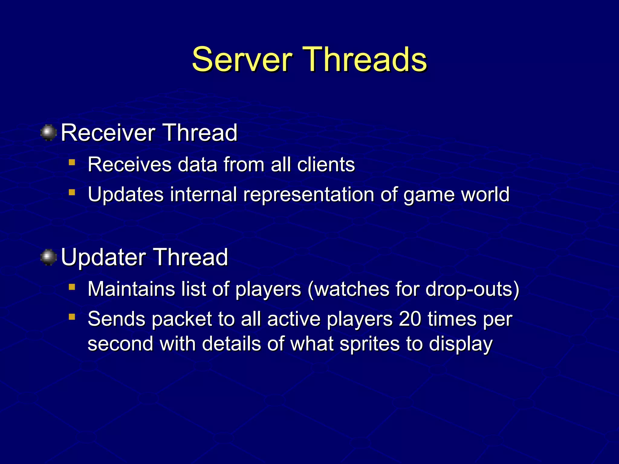 Server ThreadsServer Threads
Receiver ThreadReceiver Thread

Receives data from all clientsReceives data from all clients

Updates internal representation of game worldUpdates internal representation of game world
Updater ThreadUpdater Thread

Maintains list of players (watches for drop-outs)Maintains list of players (watches for drop-outs)

Sends packet to all active players 20 times perSends packet to all active players 20 times per
second with details of what sprites to displaysecond with details of what sprites to display
 