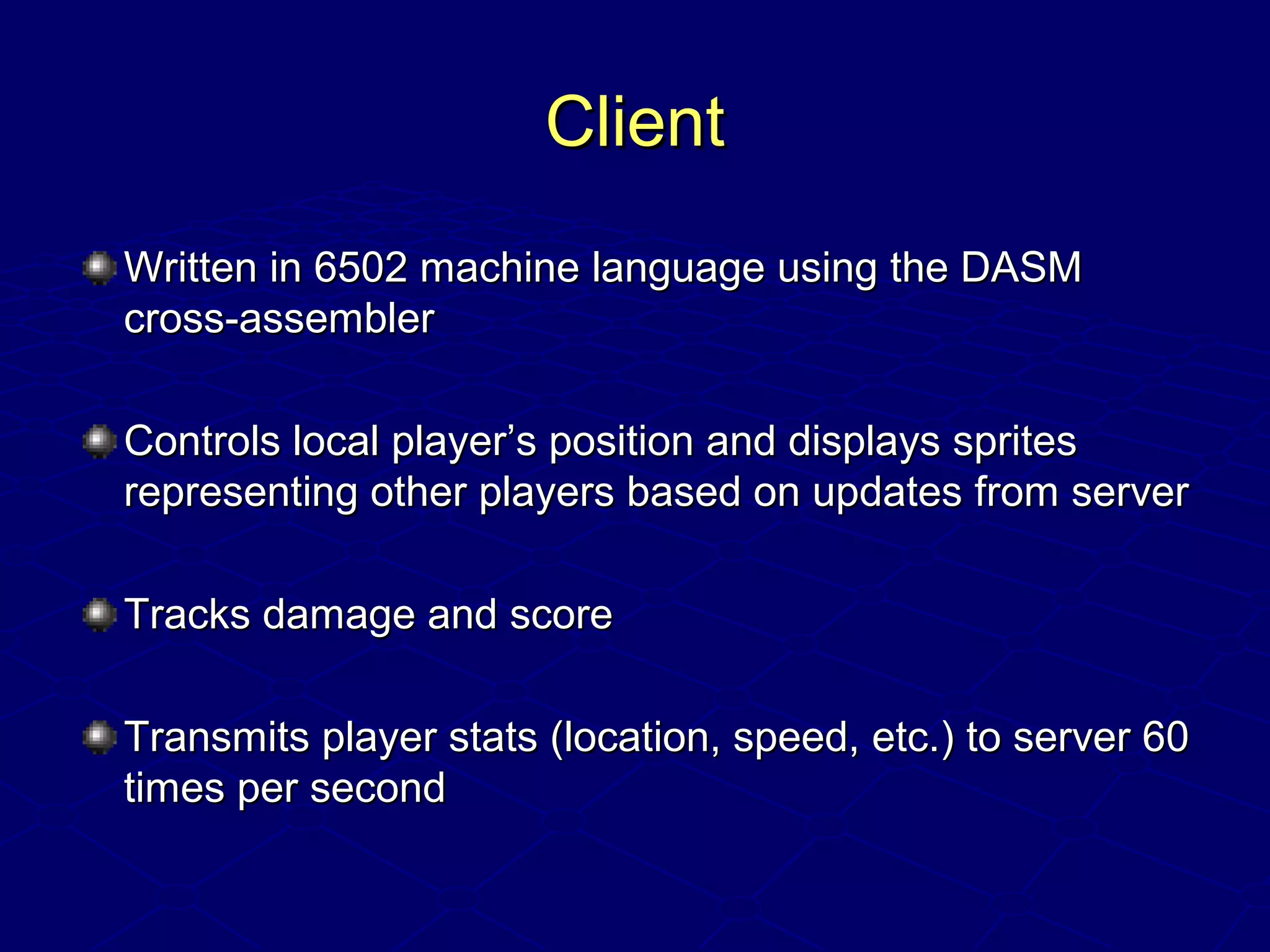 ClientClient
Written in 6502 machine language using the DASMWritten in 6502 machine language using the DASM
cross-assemblercross-assembler
Controls local player’s position and displays spritesControls local player’s position and displays sprites
representing other players based on updates from serverrepresenting other players based on updates from server
Tracks damage and scoreTracks damage and score
Transmits player stats (location, speed, etc.) to server 60Transmits player stats (location, speed, etc.) to server 60
times per secondtimes per second
 