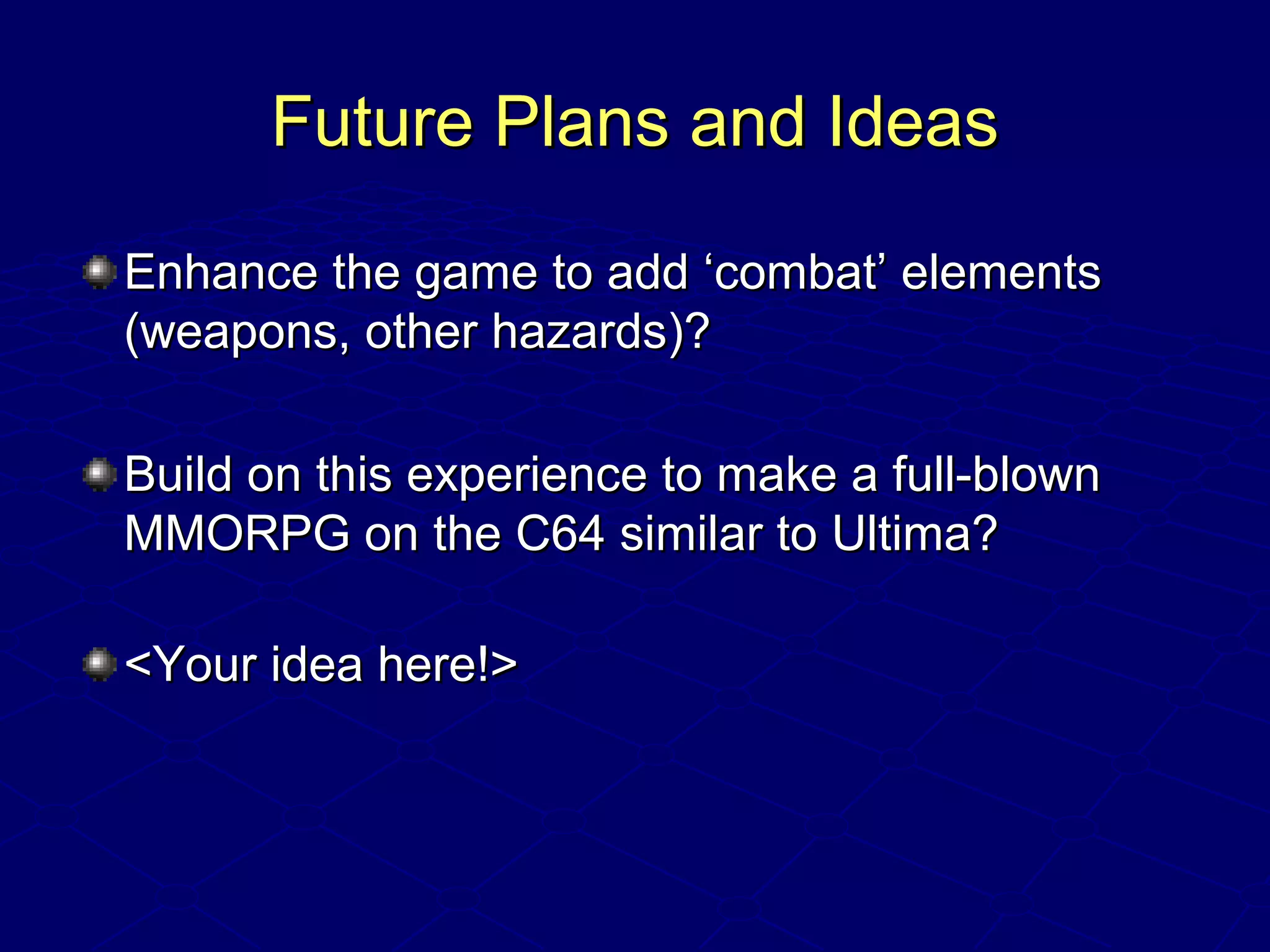 Future Plans and IdeasFuture Plans and Ideas
Enhance the game to add ‘combat’ elementsEnhance the game to add ‘combat’ elements
(weapons, other hazards)?(weapons, other hazards)?
Build on this experience to make a full-blownBuild on this experience to make a full-blown
MMORPG on the C64 similar to Ultima?MMORPG on the C64 similar to Ultima?
<Your idea here!><Your idea here!>
 