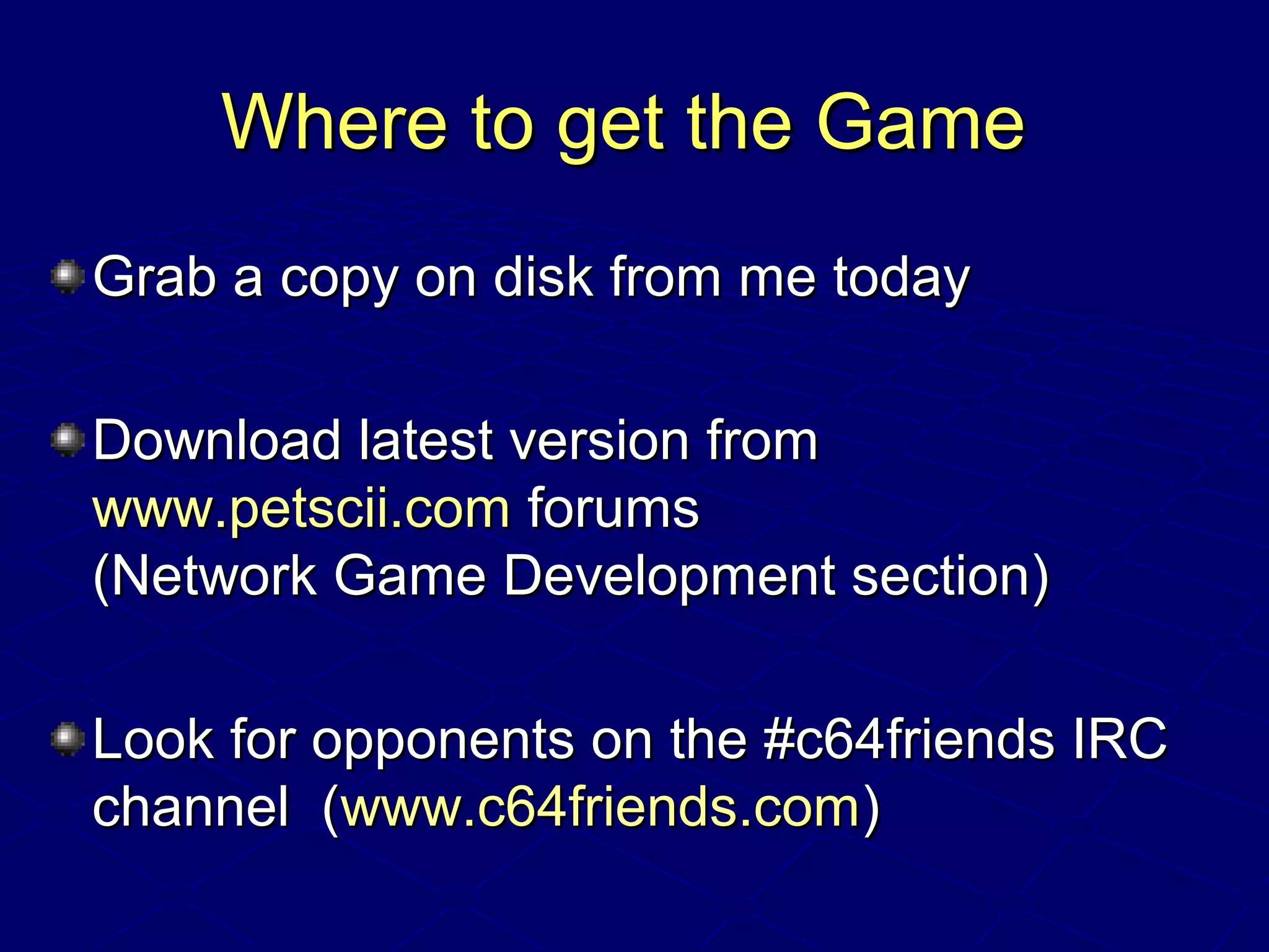 Where to get the GameWhere to get the Game
Grab a copy on disk from me todayGrab a copy on disk from me today
Download latest version fromDownload latest version from
www.petscii.comwww.petscii.com forumsforums
(Network Game Development section)(Network Game Development section)
Look for opponents on the #c64friends IRCLook for opponents on the #c64friends IRC
channel (channel (www.c64friends.comwww.c64friends.com))
 