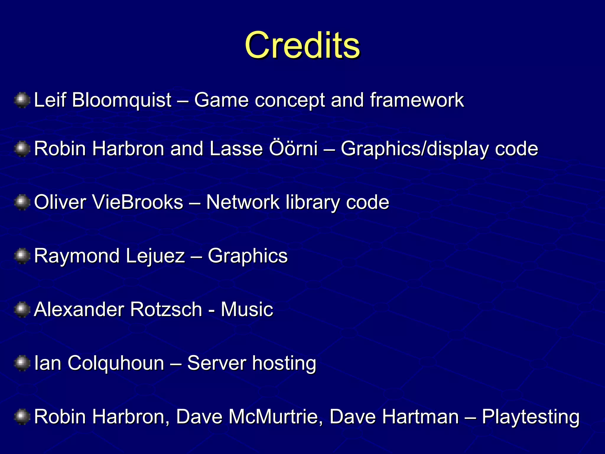 CreditsCredits
Leif Bloomquist – Game concept and frameworkLeif Bloomquist – Game concept and framework
Robin Harbron and Lasse Öörni – Graphics/display codeRobin Harbron and Lasse Öörni – Graphics/display code
Oliver VieBrooks – Network library codeOliver VieBrooks – Network library code
Raymond Lejuez – GraphicsRaymond Lejuez – Graphics
Alexander Rotzsch - MusicAlexander Rotzsch - Music
Ian Colquhoun – Server hostingIan Colquhoun – Server hosting
Robin Harbron, Dave McMurtrie, Dave Hartman – PlaytestingRobin Harbron, Dave McMurtrie, Dave Hartman – Playtesting
 