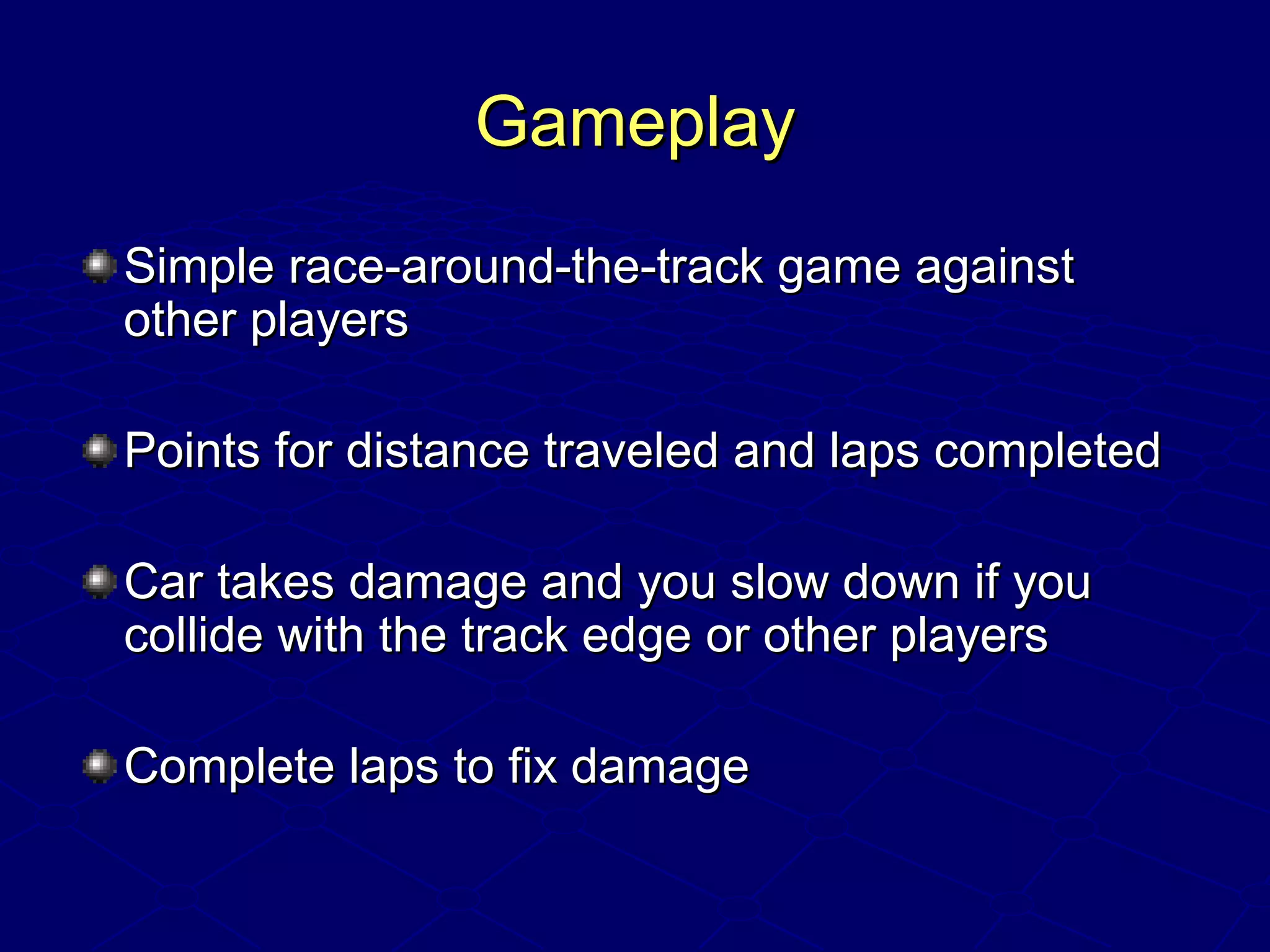 GameplayGameplay
Simple race-around-the-track game againstSimple race-around-the-track game against
other playersother players
Points for distance traveled and laps completedPoints for distance traveled and laps completed
Car takes damage and you slow down if youCar takes damage and you slow down if you
collide with the track edge or other playerscollide with the track edge or other players
Complete laps to fix damageComplete laps to fix damage
 