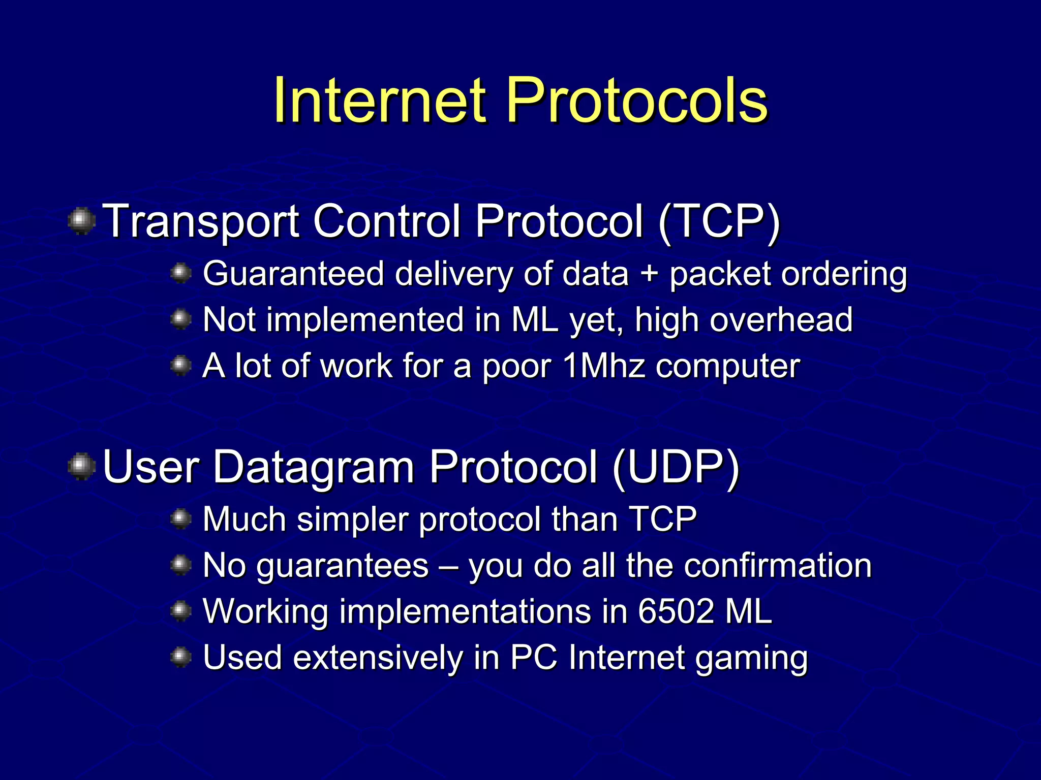 Internet ProtocolsInternet Protocols
Transport Control Protocol (TCP)Transport Control Protocol (TCP)
Guaranteed delivery of data + packet orderingGuaranteed delivery of data + packet ordering
Not implemented in ML yet, high overheadNot implemented in ML yet, high overhead
A lot of work for a poor 1Mhz computerA lot of work for a poor 1Mhz computer
User Datagram Protocol (UDP)User Datagram Protocol (UDP)
Much simpler protocol than TCPMuch simpler protocol than TCP
No guarantees – you do all the confirmationNo guarantees – you do all the confirmation
Working implementations in 6502 MLWorking implementations in 6502 ML
Used extensively in PC Internet gamingUsed extensively in PC Internet gaming
 