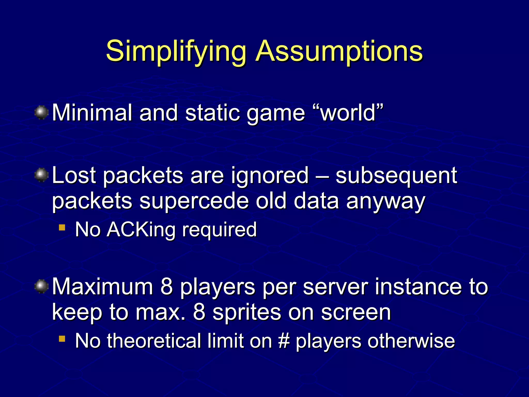 Simplifying AssumptionsSimplifying Assumptions
Minimal and static game “world”Minimal and static game “world”
Lost packets are ignored – subsequentLost packets are ignored – subsequent
packets supercede old data anywaypackets supercede old data anyway

No ACKing requiredNo ACKing required
Maximum 8 players per server instance toMaximum 8 players per server instance to
keep to max. 8 sprites on screenkeep to max. 8 sprites on screen

No theoretical limit on # players otherwiseNo theoretical limit on # players otherwise
 