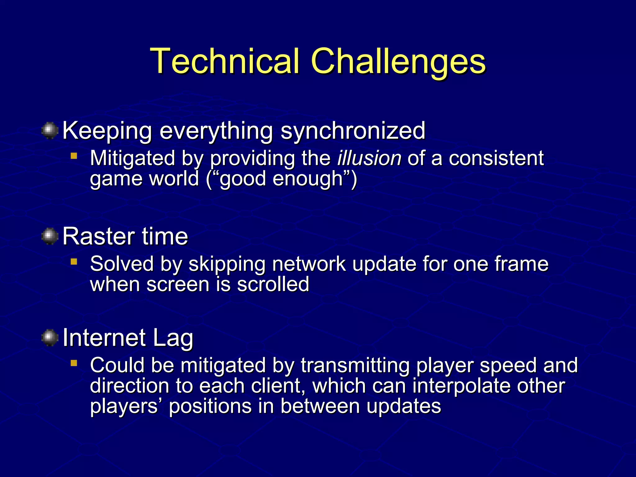 Technical ChallengesTechnical Challenges
Keeping everything synchronizedKeeping everything synchronized

Mitigated by providing theMitigated by providing the illusionillusion of a consistentof a consistent
game world (“good enough”)game world (“good enough”)
Raster timeRaster time

Solved by skipping network update for one frameSolved by skipping network update for one frame
when screen is scrolledwhen screen is scrolled
Internet LagInternet Lag

Could be mitigated by transmitting player speed andCould be mitigated by transmitting player speed and
direction to each client, which can interpolate otherdirection to each client, which can interpolate other
players’ positions in between updatesplayers’ positions in between updates
 