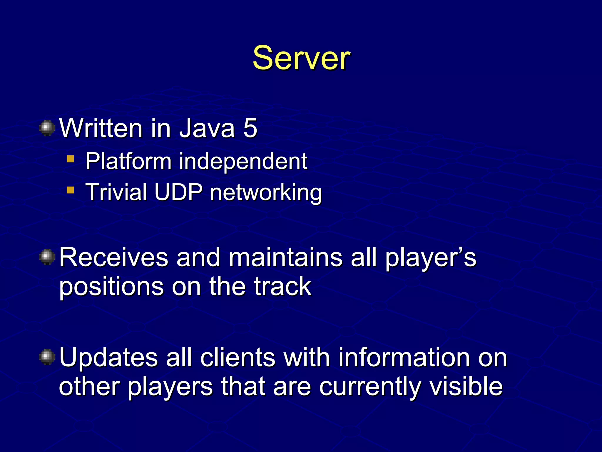 ServerServer
Written in Java 5Written in Java 5

Platform independentPlatform independent

Trivial UDP networkingTrivial UDP networking
Receives and maintains all player’sReceives and maintains all player’s
positions on the trackpositions on the track
Updates all clients with information onUpdates all clients with information on
other players that are currently visibleother players that are currently visible
 