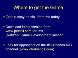 Where to get the GameWhere to get the Game
Grab a copy on disk from me todayGrab a copy on disk from me today
Download latest version fromDownload latest version from
www.petscii.comwww.petscii.com forumsforums
(Network Game Development section)(Network Game Development section)
Look for opponents on the #c64friends IRCLook for opponents on the #c64friends IRC
channel (channel (www.c64friends.comwww.c64friends.com))
 