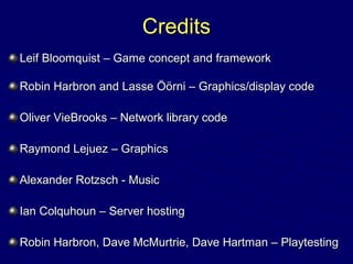 CreditsCredits
Leif Bloomquist – Game concept and frameworkLeif Bloomquist – Game concept and framework
Robin Harbron and Lasse Öörni – Graphics/display codeRobin Harbron and Lasse Öörni – Graphics/display code
Oliver VieBrooks – Network library codeOliver VieBrooks – Network library code
Raymond Lejuez – GraphicsRaymond Lejuez – Graphics
Alexander Rotzsch - MusicAlexander Rotzsch - Music
Ian Colquhoun – Server hostingIan Colquhoun – Server hosting
Robin Harbron, Dave McMurtrie, Dave Hartman – PlaytestingRobin Harbron, Dave McMurtrie, Dave Hartman – Playtesting
 