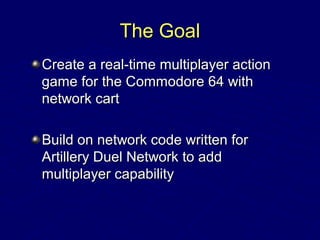 The GoalThe Goal
Create a real-time multiplayer actionCreate a real-time multiplayer action
game for the Commodore 64 withgame for the Commodore 64 with
network cartnetwork cart
Build on network code written forBuild on network code written for
Artillery Duel Network to addArtillery Duel Network to add
multiplayer capabilitymultiplayer capability
 