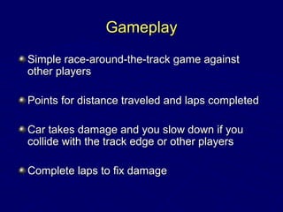 GameplayGameplay
Simple race-around-the-track game againstSimple race-around-the-track game against
other playersother players
Points for distance traveled and laps completedPoints for distance traveled and laps completed
Car takes damage and you slow down if youCar takes damage and you slow down if you
collide with the track edge or other playerscollide with the track edge or other players
Complete laps to fix damageComplete laps to fix damage
 