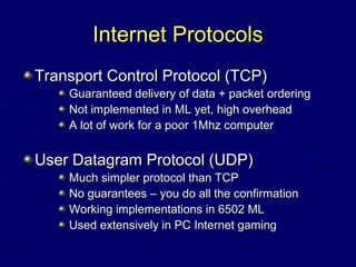 Internet ProtocolsInternet Protocols
Transport Control Protocol (TCP)Transport Control Protocol (TCP)
Guaranteed delivery of data + packet orderingGuaranteed delivery of data + packet ordering
Not implemented in ML yet, high overheadNot implemented in ML yet, high overhead
A lot of work for a poor 1Mhz computerA lot of work for a poor 1Mhz computer
User Datagram Protocol (UDP)User Datagram Protocol (UDP)
Much simpler protocol than TCPMuch simpler protocol than TCP
No guarantees – you do all the confirmationNo guarantees – you do all the confirmation
Working implementations in 6502 MLWorking implementations in 6502 ML
Used extensively in PC Internet gamingUsed extensively in PC Internet gaming
 
