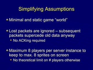 Simplifying AssumptionsSimplifying Assumptions
Minimal and static game “world”Minimal and static game “world”
Lost packets are ignored – subsequentLost packets are ignored – subsequent
packets supercede old data anywaypackets supercede old data anyway

No ACKing requiredNo ACKing required
Maximum 8 players per server instance toMaximum 8 players per server instance to
keep to max. 8 sprites on screenkeep to max. 8 sprites on screen

No theoretical limit on # players otherwiseNo theoretical limit on # players otherwise
 