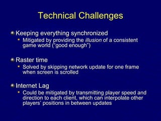 Technical ChallengesTechnical Challenges
Keeping everything synchronizedKeeping everything synchronized

Mitigated by providing theMitigated by providing the illusionillusion of a consistentof a consistent
game world (“good enough”)game world (“good enough”)
Raster timeRaster time

Solved by skipping network update for one frameSolved by skipping network update for one frame
when screen is scrolledwhen screen is scrolled
Internet LagInternet Lag

Could be mitigated by transmitting player speed andCould be mitigated by transmitting player speed and
direction to each client, which can interpolate otherdirection to each client, which can interpolate other
players’ positions in between updatesplayers’ positions in between updates
 