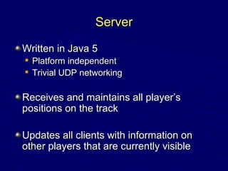 ServerServer
Written in Java 5Written in Java 5

Platform independentPlatform independent

Trivial UDP networkingTrivial UDP networking
Receives and maintains all player’sReceives and maintains all player’s
positions on the trackpositions on the track
Updates all clients with information onUpdates all clients with information on
other players that are currently visibleother players that are currently visible
 