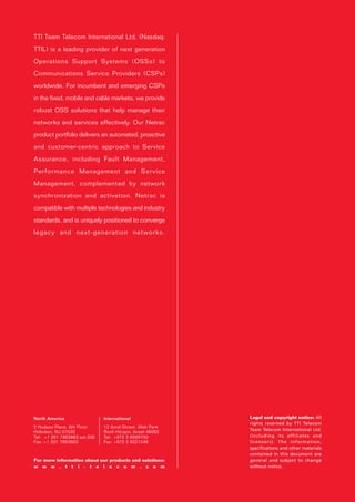TTI Team Telecom International Ltd. (Nasdaq:
TTIL) is a leading provider of next generation
Operations Support Systems (OSSs) to
Communications Service Providers (CSPs)
worldwide. For incumbent and emerging CSPs
in the fixed, mobile and cable markets, we provide
robust OSS solutions that help manage their
networks and services effectively. Our Netrac
product portfolio delivers an automated, proactive
and customer-centric approach to Service
Assurance, including Fault Management,
Performance Management and Service
Management, complemented by network
synchronization and activation. Netrac is
compatible with multiple technologies and industry
standards, and is uniquely positioned to converge
legacy and next-generation networks.




North America                 International                Legal and copyright notice: All
                                                           rights reserved by TTI Telecom
2 Hudson Place, 6th Floor     12 Amal Street, Afek Park
                                                           Team Telecom International Ltd.
Hoboken, NJ 07030             Rosh Ha'ayin, Israel 48092
Tel: +1 201 7953883 ext.200   Tel: +972 3 9269700          (including its affiliates and
Fax: +1 201 7953920           Fax: +972 3 9221249          licensors). The information,
                                                           specifications and other materials
                                                           contained in this document are
For more information about our products and solutions:     general and subject to change
w w w . t t i - t e l e c o m . c o m                      without notice.
 
