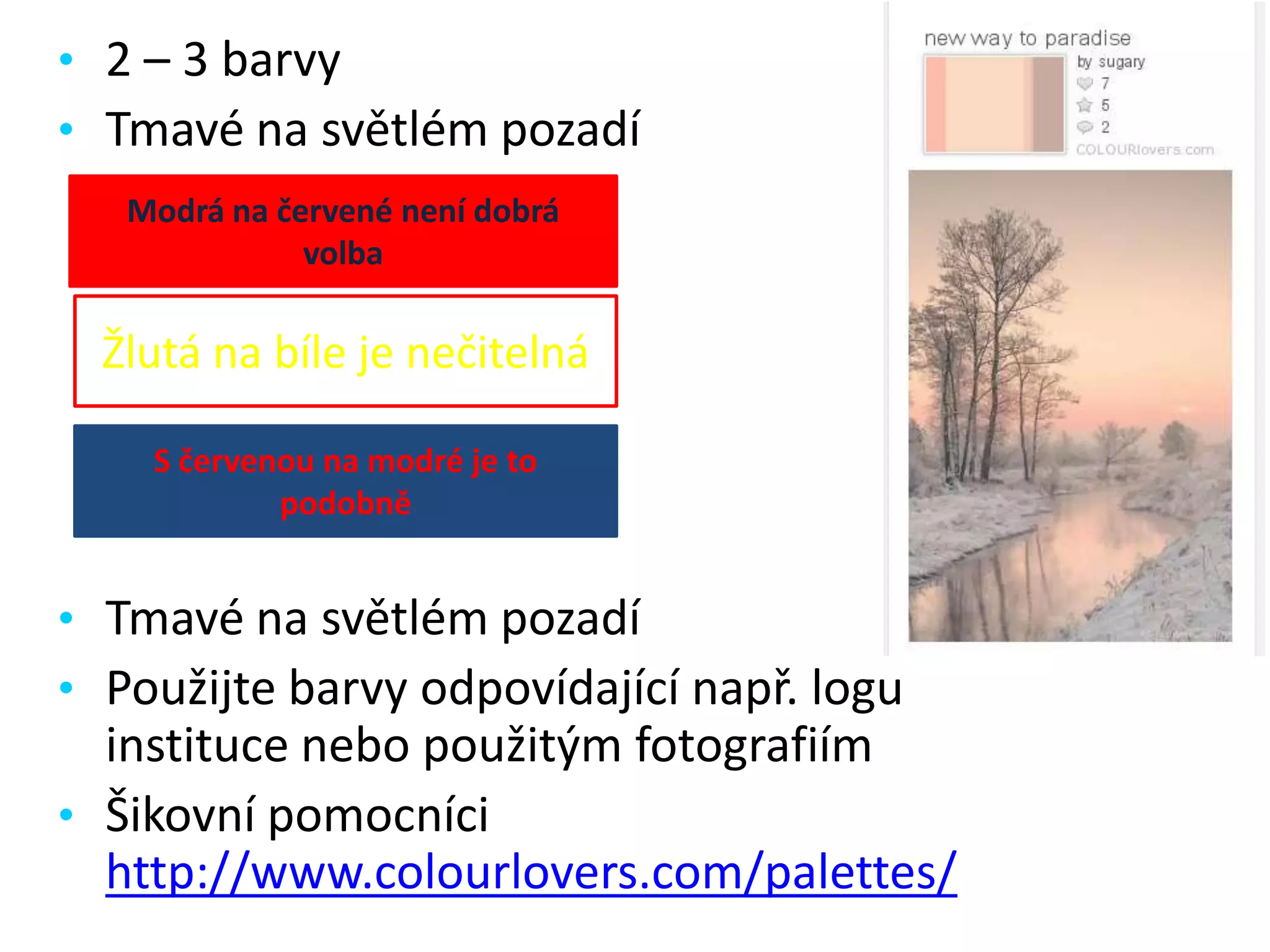 • 2 – 3 barvy
• Tmavé na světlém pozadí
Modrá na červené není dobrá
volba

Žlutá na bíle je nečitelná
S červenou na modré je to
podobně

• Tmavé na světlém pozadí
• Použijte barvy odpovídající např. logu

instituce nebo použitým fotografiím
• Šikovní pomocníci
http://www.colourlovers.com/palettes/

 