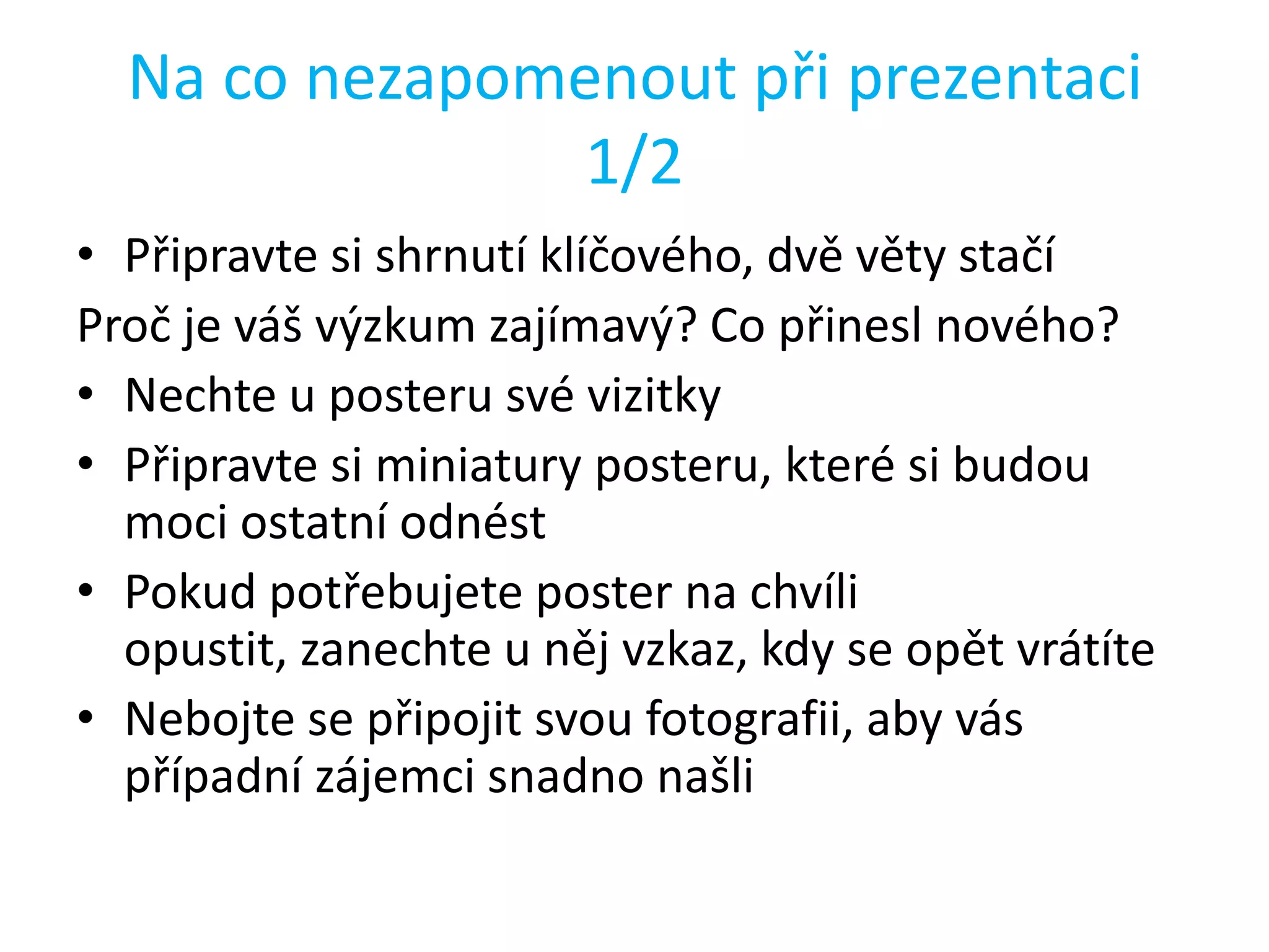 Na co nezapomenout při prezentaci
1/2
• Připravte si shrnutí klíčového, dvě věty stačí
Proč je váš výzkum zajímavý? Co přinesl nového?
• Nechte u posteru své vizitky
• Připravte si miniatury posteru, které si budou
moci ostatní odnést
• Pokud potřebujete poster na chvíli
opustit, zanechte u něj vzkaz, kdy se opět vrátíte
• Nebojte se připojit svou fotografii, aby vás
případní zájemci snadno našli

 
