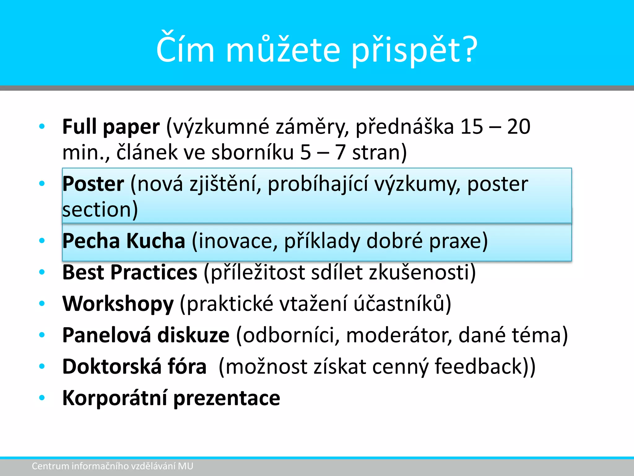 Čím můžete přispět?
• Full paper (výzkumné záměry, přednáška 15 – 20
•
•
•
•
•
•
•

min., článek ve sborníku 5 – 7 stran)
Poster (nová zjištění, probíhající výzkumy, poster
section)
Pecha Kucha (inovace, příklady dobré praxe)
Best Practices (příležitost sdílet zkušenosti)
Workshopy (praktické vtažení účastníků)
Panelová diskuze (odborníci, moderátor, dané téma)
Doktorská fóra (možnost získat cenný feedback))
Korporátní prezentace

Centrum informačního vzdělávání MU

 