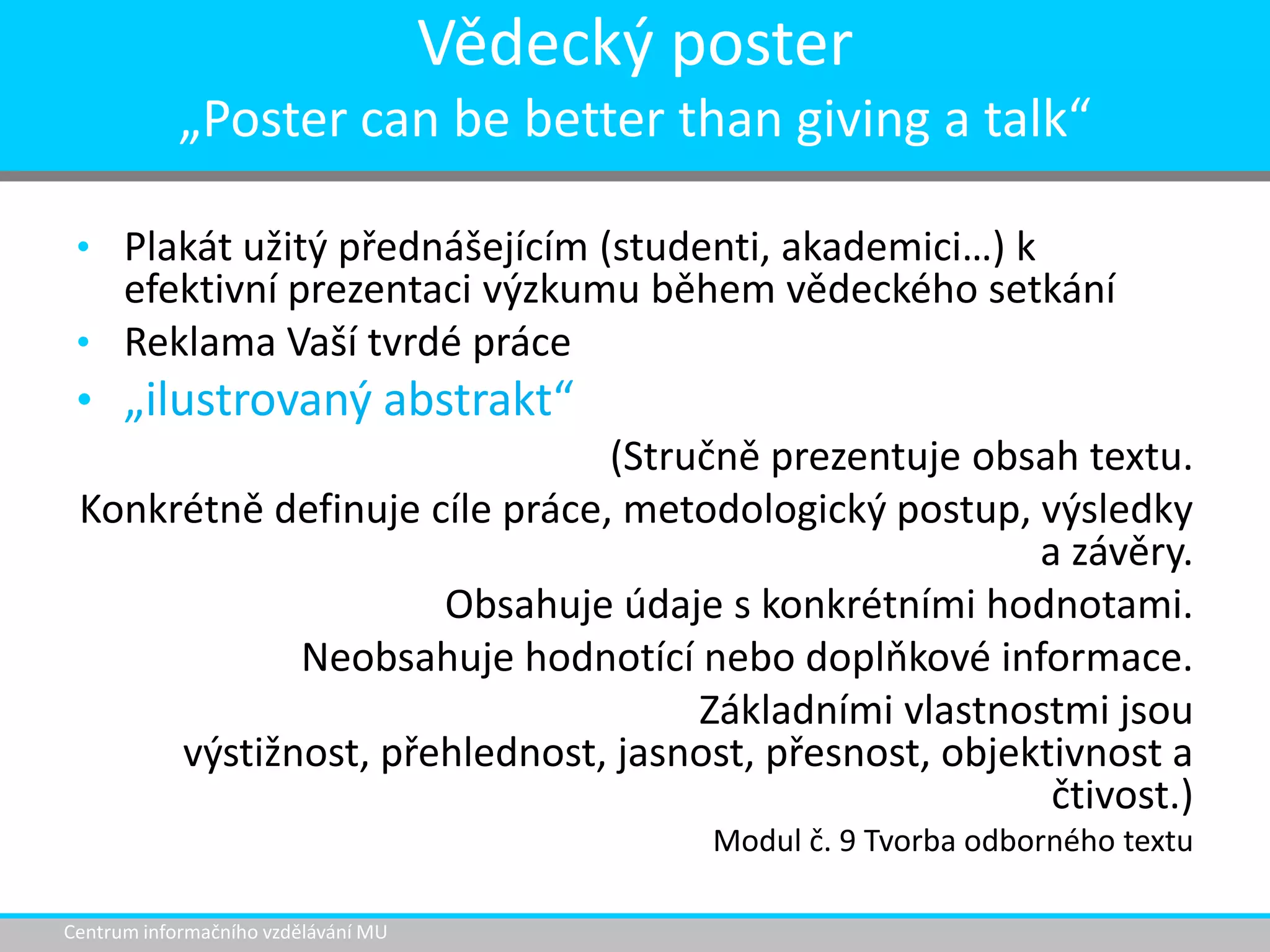 Vědecký poster
„Poster can be better than giving a talk“
• Plakát užitý přednášejícím (studenti, akademici…) k

efektivní prezentaci výzkumu během vědeckého setkání
• Reklama Vaší tvrdé práce
• „ilustrovaný abstrakt“
(Stručně prezentuje obsah textu.
Konkrétně definuje cíle práce, metodologický postup, výsledky
a závěry.
Obsahuje údaje s konkrétními hodnotami.
Neobsahuje hodnotící nebo doplňkové informace.
Základními vlastnostmi jsou
výstižnost, přehlednost, jasnost, přesnost, objektivnost a
čtivost.)
Modul č. 9 Tvorba odborného textu
Centrum informačního vzdělávání MU

 
